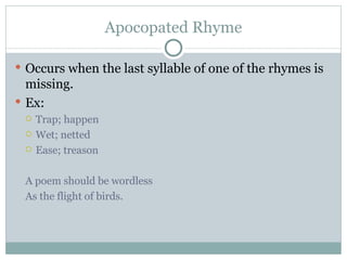 Apocopated Rhyme Occurs when the last syllable of one of the rhymes is missing. Ex: Trap; happen Wet; netted Ease; treason A poem should be wordless As the flight of birds. 