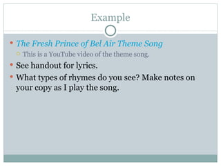 Example The Fresh Prince of Bel Air Theme Song This is a YouTube video of the theme song. See handout for lyrics. What types of rhymes do you see? Make notes on your copy as I play the song. 