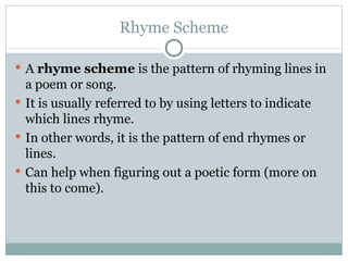 Rhyme Scheme A  rhyme scheme  is the pattern of rhyming lines in a poem or song.  It is usually referred to by using letters to indicate which lines rhyme.  In other words, it is the pattern of end rhymes or lines.  Can help when figuring out a poetic form (more on this to come). 
