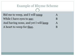 Example of Rhyme Scheme Bid me to weep, and I will  weep A While I have eyes to  see ;  B And having none, and yet I will  keep   A A heart to weep for  thee .  B 