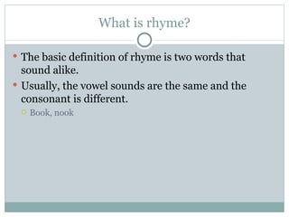 What is rhyme? The basic definition of rhyme is two words that sound alike.  Usually, the vowel sounds are the same and the consonant is different.  Book, nook 