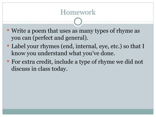 Homework Write a poem that uses as many types of rhyme as you can (perfect and general). Label your rhymes (end, internal, eye, etc.) so that I know you understand what you’ve done. For extra credit, include a type of rhyme we did not discuss in class today.  