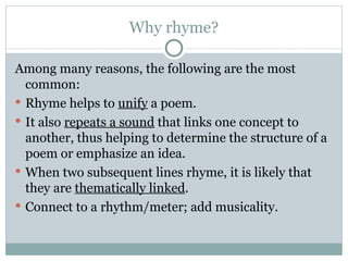 Why rhyme? Among many reasons, the following are the most common: Rhyme helps to  unify  a poem. It also  repeats a sound  that links one concept to another, thus helping to determine the structure of a poem or emphasize an idea. When two subsequent lines rhyme, it is likely that they are  thematically linked . Connect to a rhythm/meter; add musicality. 