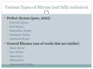 Various Types of Rhyme (not fully inclusive) Perfect rhymes (pure, strict) Internal rhyme End rhyme Masculine rhyme Feminine rhyme Identical rhyme General Rhymes (use of words that are similar) Slant rhyme Eye-rhyme Assonance Alliteration Apocopated rhyme 