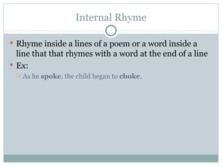 Internal Rhyme Rhyme inside a lines of a poem or a word inside a line that that rhymes with a word at the end of a line Ex:  As he  spoke , the child began to  choke . 