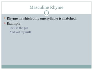 Masculine Rhyme Rhyme in which only one syllable is matched. Example: I fell in the  pit   And lost my  mitt 