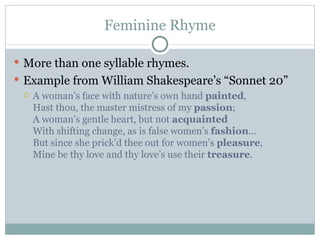 Feminine Rhyme More than one syllable rhymes.  Example from William Shakespeare’s “Sonnet 20” A woman’s face with nature’s own hand  painted , Hast thou, the master mistress of my  passion ; A woman’s gentle heart, but not  acquainted With shifting change, as is false women’s  fashion ... But since she prick’d thee out for women’s  pleasure , Mine be thy love and thy love’s use their  treasure . 