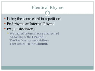 Identical Rhyme Using the same word in repetition. End rhyme or Internal Rhyme Ex (E. Dickinson) We paused before a house that seemed A Swelling of the  Ground — The Roof was scarcely visible--  The Cornice--in the  Ground . 
