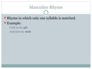 Masculine Rhyme
Rhyme in which only one syllable is matched.
Example:
I fell in the pit
And lost my mitt

 