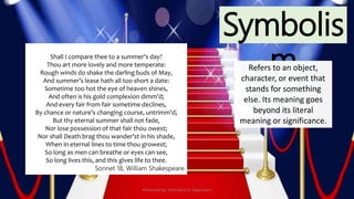 Symbolis
mRefers to an object,
character, or event that
stands for something
else. Its meaning goes
beyond its literal
meaning or significance.
Shall I compare thee to a summer’s day?
Thou art more lovely and more temperate:
Rough winds do shake the darling buds of May,
And summer’s lease hath all too short a date:
Sometime too hot the eye of heaven shines,
And often is his gold complexion dimm’d;
And every fair from fair sometime declines,
By chance or nature’s changing course, untrimm’d;
But thy eternal summer shall not fade,
Nor lose possession of that fair thou owest;
Nor shall Death brag thou wander’st in his shade,
When in eternal lines to time thou growest;
So long as men can breathe or eyes can see,
So long lives this, and this gives life to thee.
Sonnet 18, William Shakespeare
Presented by: Ehlie Rose G. Baguinaon
 