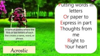Acrostic
Putting words in
letters
Or paper to
Express in part
Thoughts from
me
Right to
Your heart
A form of poetry where the
first or last letters of each
line create a name, word, or
phrase.
Presented by: Ehlie Rose G. Baguinaon
 