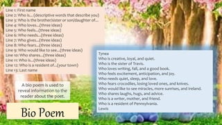 A bio poem is used to
reveal information to the
reader about the poet.
Bio Poem
Line 1: First name
Line 2: Who is... (descriptive words that describe you)
Line 3: Who is the brother/sister or son/daughter of...
Line 4: Who loves...(three ideas)
Line 5: Who feels...(three ideas)
Line 6: Who needs...(three ideas)
Line 7: Who gives...(three ideas)
Line 8: Who fears...(three ideas)
Line 9: Who would like to see...(three ideas)
Line 10: Who shares...(three ideas)
Line 11: Who is...(three ideas)
Line 12: Who is a resident of...(your town)
Line 13: Last name
Tynea
Who is creative, loyal, and quiet.
Who is the sister of Travis.
Who loves writing, fall, and a good book.
Who feels excitement, anticipation, and joy.
Who needs quiet, sleep, and love.
Who fears crocodiles, losing loved ones, and knives.
Who would like to see miracles, more sunrises, and Ireland.
Who shares laughs, hugs, and advice.
Who is a writer, mother, and friend.
Who is a resident of Pennsylvania.
Lewis
Presented by: Ehlie Rose G. Baguinaon
 