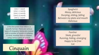 a five line poem that follows a
specific format. There are various
types of cinquains. Some are created
with a number of words or syllables
in mind. Another form is created
using various parts of speech.
Cinquain
Line 1- 1 word
Line 2- 2 words
Line 3- 3 words
Line 4- 4 words
Line 5- 1 word
Spaghetti
Messy, delicious
Slurping, sliding, falling
Between my plate and mouth
Delicious
Panther
Sleek, graceful
Running, hiding, emerging
Happy to be free
Cat
Presented by: Ehlie Rose G. Baguinaon
 