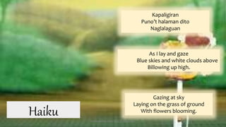 As I lay and gaze
Blue skies and white clouds above
Billowing up high.
Gazing at sky
Laying on the grass of ground
With flowers blooming.
Kapaligiran
Puno’t halaman dito
Naglalaguan
Haiku Presented by: Ehlie Rose G. Baguinaon
 