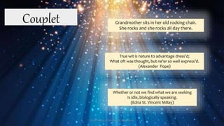 True wit is nature to advantage dress’d;
What oft was thought, but ne’er so well express’d.
(Alexander Pope)
Couplet Grandmother sits in her old rocking chair.
She rocks and she rocks all day there.
Whether or not we find what we are seeking
Is idle, biologically speaking.
(Edna St. Vincent Millay)
Presented by: Ehlie Rose G. Baguinaon
 