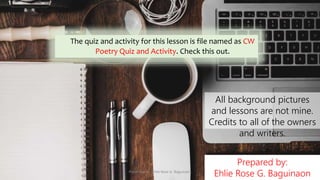 Prepared by:
Ehlie Rose G. Baguinaon
All background pictures
and lessons are not mine.
Credits to all of the owners
and writers.
The quiz and activity for this lesson is file named as CW
Poetry Quiz and Activity. Check this out.
Presented by: Ehlie Rose G. Baguinaon
 