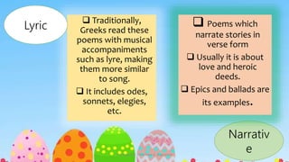 Traditionally,
Greeks read these
poems with musical
accompaniments
such as lyre, making
them more similar
to song.
 It includes odes,
sonnets, elegies,
etc.
Lyric
Narrativ
e
 Poems which
narrate stories in
verse form
 Usually it is about
love and heroic
deeds.
 Epics and ballads are
its examples.
Presented by: Ehlie Rose G. Baguinaon
 