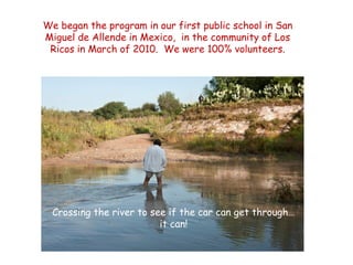 We began the program in our first public school in San
Miguel de Allende in Mexico, in the community of Los
 Ricos in March of 2010. We were 100% volunteers.




  Crossing the river to see if the car can get through…
                          it can!
 