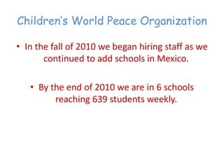 Children’‛s World Peace Organization

• In the fall of 2010 we began hiring staff as we
       continued to add schools in Mexico.

   • By the end of 2010 we are in 6 schools
         reaching 639 students weekly.
 