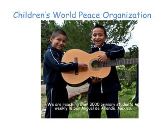 Children’‛s World Peace Organization




        We are reaching over 3000 primary students
           weekly in San Miguel de Allende, Mexico.
 