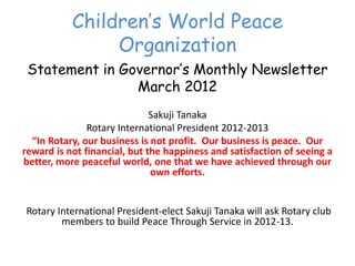 Children’‛s World Peace
                  Organization
 Statement in Governor’‛s Monthly Newsletter
                March 2012
                                 Sakuji Tanaka
                 Rotary International President 2012-2013
  “In  Rotary,  our  business  is  not  profit.    Our  business  is  peace.    Our  
reward is not financial, but the happiness and satisfaction of seeing a
better, more peaceful world, one that we have achieved through our
                                   own efforts.


 Rotary International President-elect Sakuji Tanaka will ask Rotary club
         members to build Peace Through Service in 2012-13.
 
