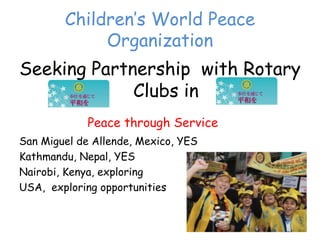 Children’‛s World Peace
             Organization
Seeking Partnership with Rotary
             Clubs in
             Peace through Service
San Miguel de Allende, Mexico, YES
Kathmandu, Nepal, YES
Nairobi, Kenya, exploring
USA, exploring opportunities
 