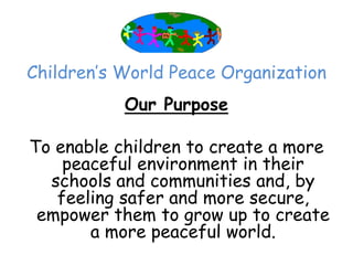 Children’‛s World Peace Organization
           Our Purpose

To enable children to create a more
    peaceful environment in their
  schools and communities and, by
   feeling safer and more secure,
 empower them to grow up to create
       a more peaceful world.
 