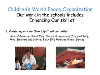 Children’‛s World Peace Organization
        Our work in the schools includes
             Enhancing Our skill at

1. Connecting with our “Love Light” and our bodies:
   Heart Coherence, Silent Time, Circles of awareness (Study of Body,
   Mind, Emotions and Spirit) , Black Elk’‛s Medicine Wheel, Dances
 