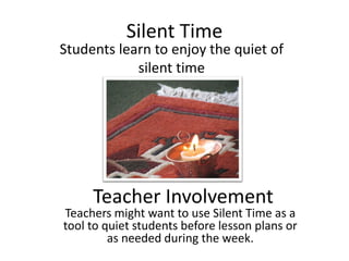Silent Time
Students learn to enjoy the quiet of
            silent time




     Teacher Involvement
Teachers might want to use Silent Time as a
tool to quiet students before lesson plans or
         as needed during the week.
 