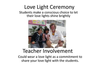 Love Light Ceremony
Students make a conscious choice to let
    their love lights shine brightly




  Teacher Involvement
Could wear a love light as a commitment to
  share your love light with the students.
 
