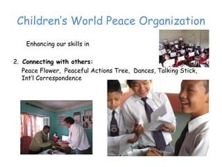 Children’‛s World Peace Organization
    Enhancing our skills in

2. Connecting with others:
   Peace Flower, Peaceful Actions Tree, Dances, Talking Stick,
   Int’‛l Correspondence
 