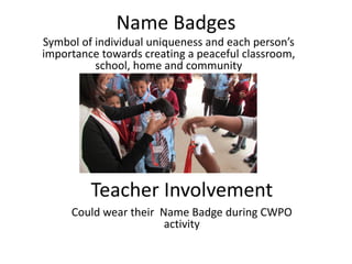 Name Badges
Symbol  of  individual  uniqueness  and  each  person’s  
importance towards creating a peaceful classroom,
            school, home and community




          Teacher Involvement
      Could wear their Name Badge during CWPO
                        activity
 