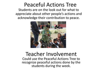 Peaceful Actions Tree
  Students are on the look out for what to
appreciate  about  other  people’s  actions  and  
 acknowledge their contribution to peace.




       Teacher Involvement
    Could use the Peaceful Actions Tree to
    recognize peaceful actions done by the
          students during the week.
 