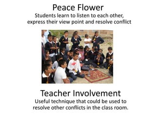 Peace Flower
   Students learn to listen to each other,
express their view point and resolve conflict




     Teacher Involvement
   Useful technique that could be used to
  resolve other conflicts in the class room.
 