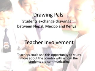 Drawing Pals
   Students exchange drawings
between Nepal, Mexico and Kenya


     Teacher Involvement

Teachers could use this opportunity to study
  more about the country with whom the
       students are communicating
 