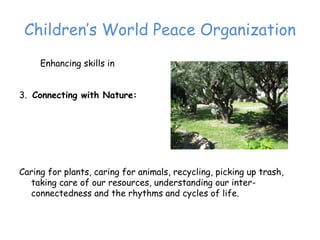 Children’‛s World Peace Organization
     Enhancing skills in


3. Connecting with Nature:




Caring for plants, caring for animals, recycling, picking up trash,
  taking care of our resources, understanding our inter-
  connectedness and the rhythms and cycles of life.
 