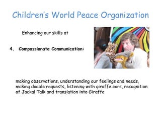Children’‛s World Peace Organization

     Enhancing our skills at


4. Compassionate Communication:




  making observations, understanding our feelings and needs,
  making doable requests, listening with giraffe ears, recognition
  of Jackal Talk and translation into Giraffe
 