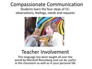 Compassionate Communication
    Students learn the four steps of CC:
 observations, feelings, needs and requests




      Teacher Involvement
    This language has been taught all over the
 world by Marshall Rosenberg and can be useful
 in the classroom as well as in your personal life
 