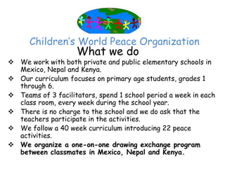 Children’‛s World Peace Organization
                    What we do
 We work with both private and public elementary schools in
  Mexico, Nepal and Kenya.
 Our curriculum focuses on primary age students, grades 1
  through 6.
 Teams of 3 facilitators, spend 1 school period a week in each
  class room, every week during the school year.
 There is no charge to the school and we do ask that the
  teachers participate in the activities.
 We follow a 40 week curriculum introducing 22 peace
  activities.
 We organize a one-on-one drawing exchange program
  between classmates in Mexico, Nepal and Kenya.
 