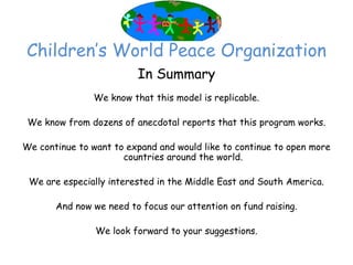 Children’‛s World Peace Organization
                         In Summary
               We know that this model is replicable.

 We know from dozens of anecdotal reports that this program works.

We continue to want to expand and would like to continue to open more
                      countries around the world.

 We are especially interested in the Middle East and South America.

       And now we need to focus our attention on fund raising.

                We look forward to your suggestions.
 
