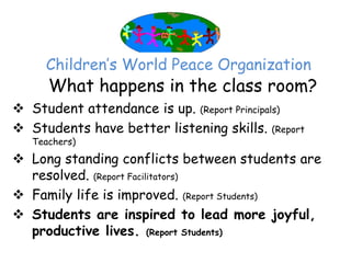 Children’‛s World Peace Organization
      What happens in the class room?
 Student attendance is up. (Report Principals)
 Students have better listening skills. (Report
   Teachers)

 Long standing conflicts between students are
  resolved. (Report Facilitators)
 Family life is improved. (Report Students)
 Students are inspired to lead more joyful,
  productive lives. (Report Students)
 