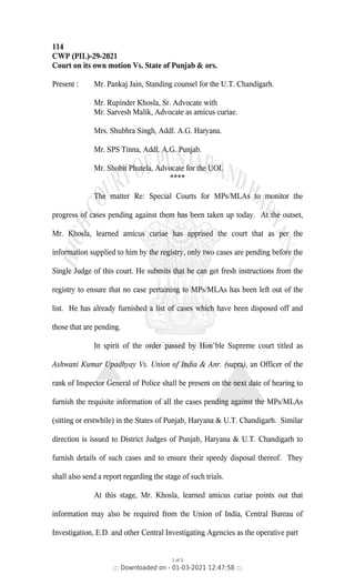114
CWP (PIL)-29-2021
Court on its own motion Vs. State of Punjab & ors.
Present : Mr. Pankaj Jain, Standing counsel for the U.T. Chandigarh.
Mr. Rupinder Khosla, Sr. Advocate with
Mr. Sarvesh Malik, Advocate as amicus curiae.
Mrs. Shubhra Singh, Addl. A.G. Haryana.
Mr. SPS Tinna, Addl. A.G. Punjab.
Mr. Shobit Phutela, Advocate for the UOI.
****
The matter Re: Special Courts for MPs/MLAs to monitor the
progress of cases pending against them has been taken up today. At the outset,
Mr. Khosla, learned amicus curiae has apprised the court that as per the
information supplied to him by the registry, only two cases are pending before the
Single Judge of this court. He submits that he can get fresh instructions from the
registry to ensure that no case pertaining to MPs/MLAs has been left out of the
list. He has already furnished a list of cases which have been disposed off and
those that are pending.
In spirit of the order passed by Hon’ble Supreme court titled as
Ashwani Kumar Upadhyay Vs. Union of India & Anr. (supra), an Officer of the
rank of Inspector General of Police shall be present on the next date of hearing to
furnish the requisite information of all the cases pending against the MPs/MLAs
(sitting or erstwhile) in the States of Punjab, Haryana & U.T. Chandigarh. Similar
direction is issued to District Judges of Punjab, Haryana & U.T. Chandigarh to
furnish details of such cases and to ensure their speedy disposal thereof. They
shall also send a report regarding the stage of such trials.
At this stage, Mr. Khosla, learned amicus curiae points out that
information may also be required from the Union of India, Central Bureau of
Investigation, E.D. and other Central Investigating Agencies as the operative part
1 of 2
::: Downloaded on - 01-03-2021 12:47:58 :::
 