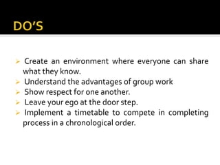 Create an environment where everyone can share
what they know.
Understand the advantages of group work
Show respect for one another.
Leave your ego at the door step.
Implement a timetable to compete in completing
process in a chronological order.
