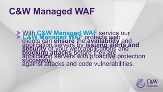 C&W Managed WAF
> With C&W Managed WAF service our
clients can ensure the availability and
security of your web applications and
application servers with proactive protection
against attacks and code vulnerabilities.
> C&W Managed WAF protects web
application servers by issuing alerts and
blocking attacks before they are
successful.
 