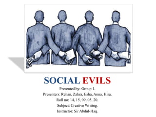 SOCIAL EVILS
Presented by: Group 1.
Presenters: Rehan, Zahra, Esha, Anna, Hira.
Roll no: 14, 15, 09, 05, 20.
Subject: Creative Writing.
Instructor: Sir Abdul-Haq.
 