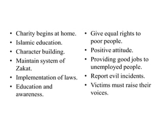• Charity begins at home.
• Islamic education.
• Character building.
• Maintain system of
Zakat.
• Implementation of laws.
• Education and
awareness.
• Give equal rights to
poor people.
• Positive attitude.
• Providing good jobs to
unemployed people.
• Report evil incidents.
• Victims must raise their
voices.
 