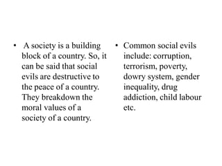 • A society is a building
block of a country. So, it
can be said that social
evils are destructive to
the peace of a country.
They breakdown the
moral values of a
society of a country.
• Common social evils
include: corruption,
terrorism, poverty,
dowry system, gender
inequality, drug
addiction, child labour
etc.
 