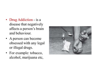 • Drug Addiction - is a
disease that negatively
affects a person’s brain
and behaviour.
• A person can become
obsessed with any legal
or illegal drugs.
• For example: tobacco,
alcohol, marijuana etc,
 