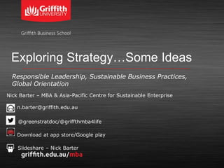 Exploring Strategy…Some Ideas
Responsible Leadership, Sustainable Business Practices,
Global Orientation
Nick Barter – MBA & Asia-Pacific Centre for Sustainable Enterprise
n.barter@griffith.edu.au
• @greenstratdoc/@griffthmba4life
•
Download at app store/Google play
Slideshare – Nick Barter
 