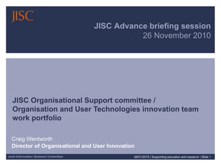 Joint Information Systems Committee
JISC Advance briefing session
26 November 2010
JISC Organisational Support committee /
Organisation and User Technologies innovation team
work portfolio
Craig Wentworth
Director of Organisational and User Innovation
28/01/2015 | Supporting education and research | Slide 1
 